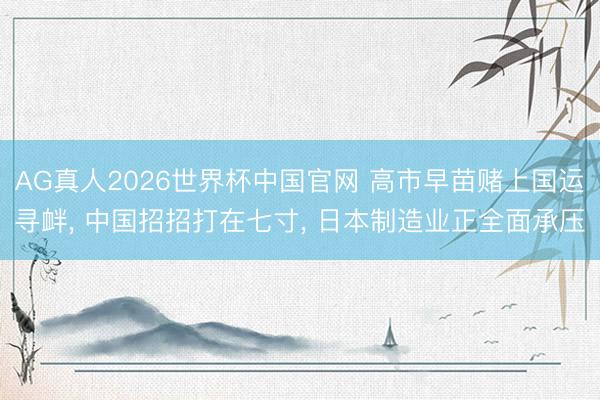 AG真人2026世界杯中国官网 高市早苗赌上国运寻衅， 中国招招打在七寸， 日本制造业正全面承压