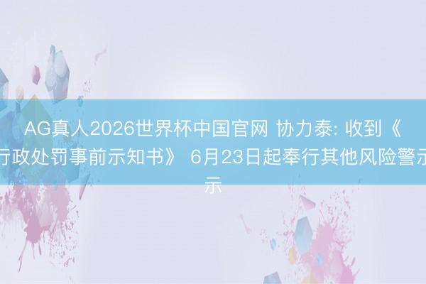 AG真人2026世界杯中国官网 协力泰: 收到《行政处罚事前示知书》 6月23日起奉行其他风险警示