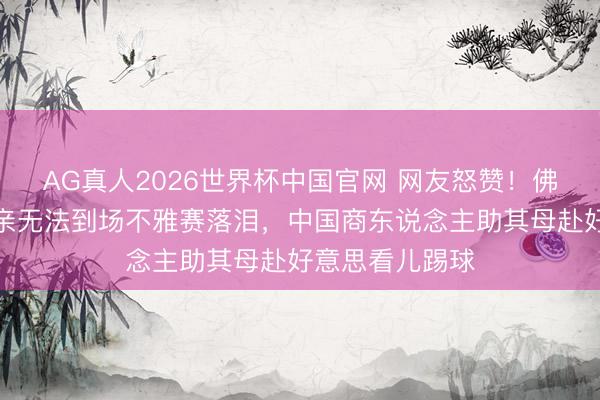 AG真人2026世界杯中国官网 网友怒赞!佛得角门将因母亲无法到场不雅赛落泪,中国商东说念主助其母赴好意思看儿踢球
