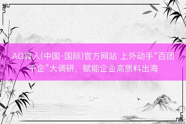 AG真人(中国·国际)官方网站 上外动手“百团千企”大调研,赋能企业高质料出海