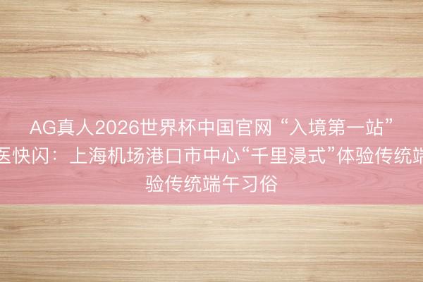 AG真人2026世界杯中国官网 “入境第一站”感受中医快闪:上海机场港口市中心“千里浸式”体验传统端午习俗
