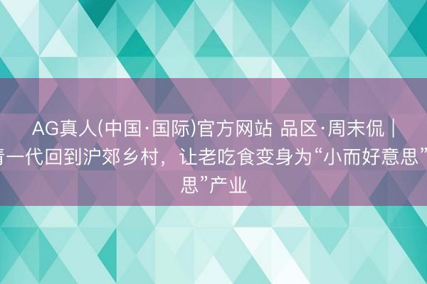 AG真人(中国·国际)官方网站 品区·周末侃 | 年青一代回到沪郊乡村,让老吃食变身为“小而好意思”产业