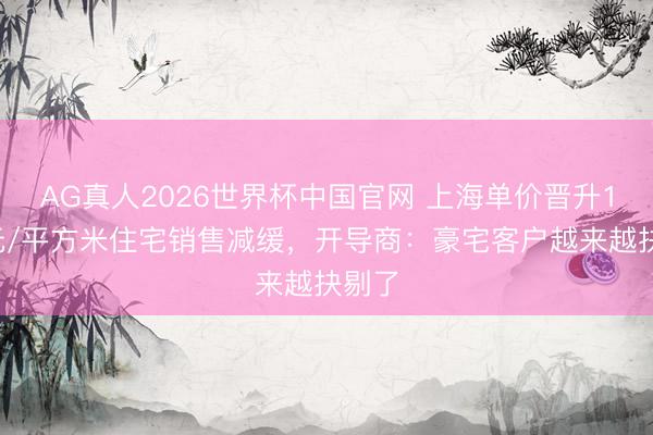 AG真人2026世界杯中国官网 上海单价晋升10万元/平方米住宅销售减缓，开导商：豪宅客户越来越抉剔了