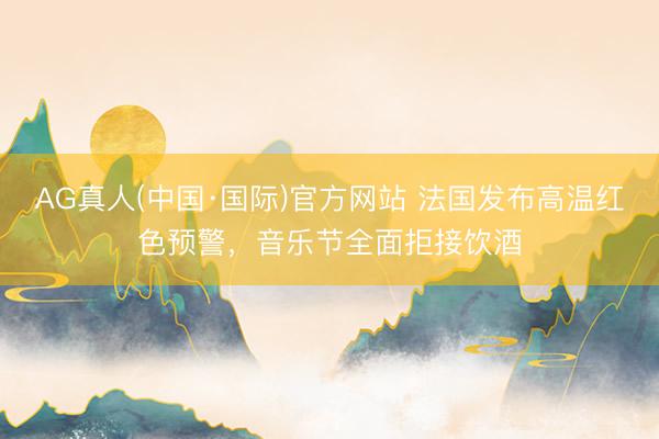 AG真人(中国·国际)官方网站 法国发布高温红色预警,音乐节全面拒接饮酒